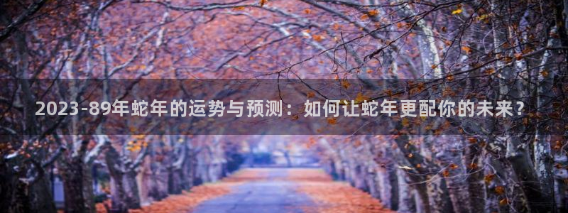 天顺娱乐体育凯捷代理注册：2023-89年蛇年的运势与预测：如何让蛇年更配你的未